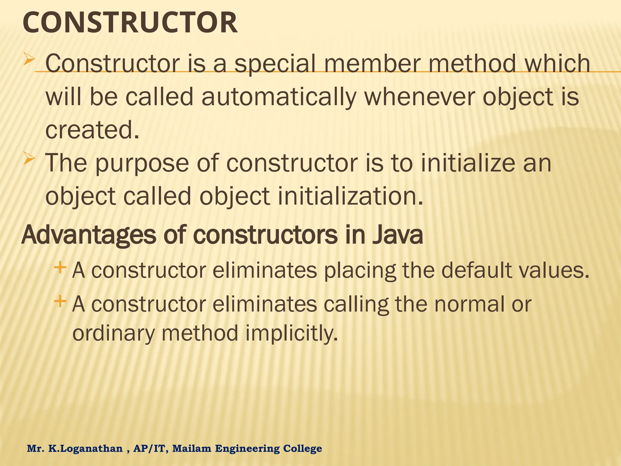 Mr. K.Loganathan , AP/IT, Mailam Engineering College CONSTRUCTOR  Constructor is a special member method which will be called automatically whenever object is created.  The purpose of constructor is to initialize an object called object initialization. Advantages of constructors in Java  A constructor eliminates placing the default values.  A constructor eliminates calling the normal or ordinary method implicitly. 