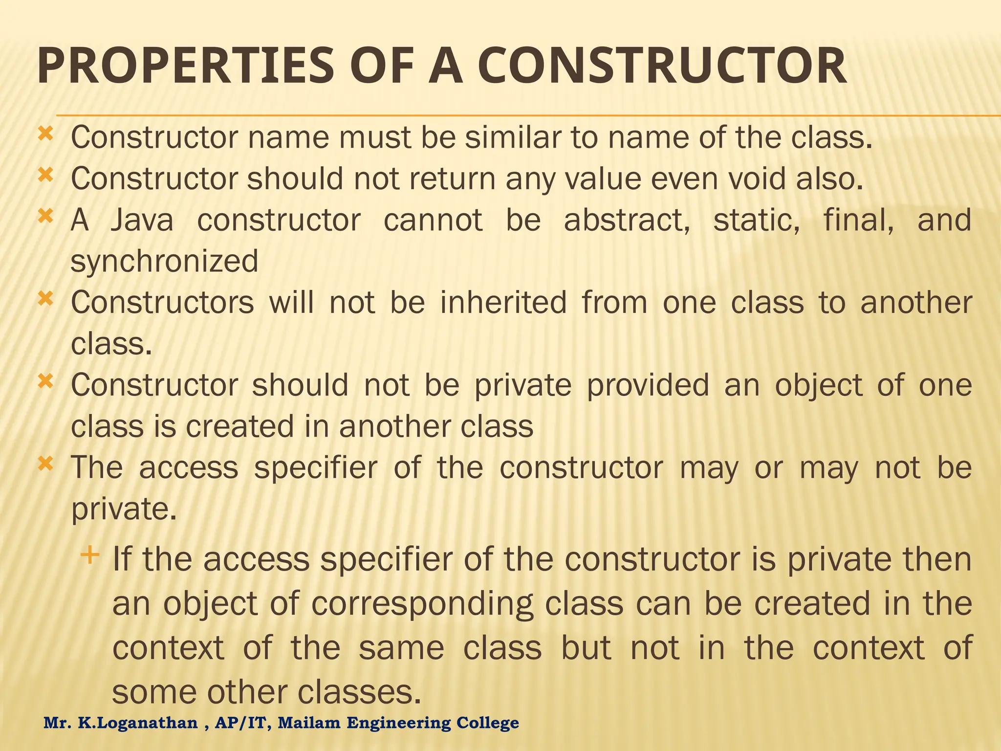 Mr. K.Loganathan , AP/IT, Mailam Engineering College PROPERTIES OF A CONSTRUCTOR  Constructor name must be similar to name of the class.  Constructor should not return any value even void also.  A Java constructor cannot be abstract, static, final, and synchronized  Constructors will not be inherited from one class to another class.  Constructor should not be private provided an object of one class is created in another class  The access specifier of the constructor may or may not be private.  If the access specifier of the constructor is private then an object of corresponding class can be created in the context of the same class but not in the context of some other classes. 