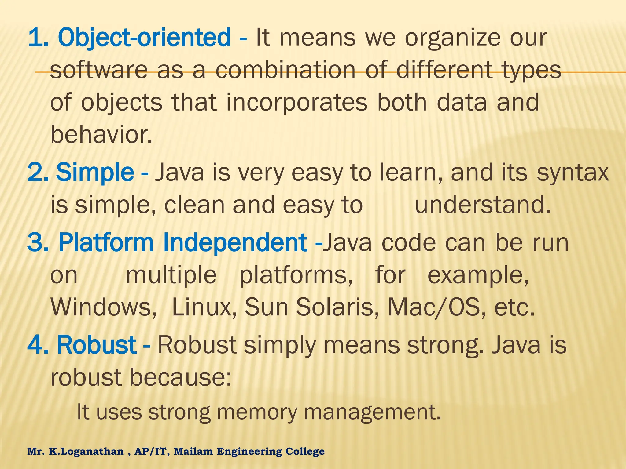 Mr. K.Loganathan , AP/IT, Mailam Engineering College 1. Object-oriented - It means we organize our software as a combination of different types of objects that incorporates both data and behavior. 2. Simple - Java is very easy to learn, and its syntax is simple, clean and easy to understand. 3. Platform Independent -Java code can be run on multiple platforms, for example, Windows, Linux, Sun Solaris, Mac/OS, etc. 4. Robust - Robust simply means strong. Java is robust because: It uses strong memory management. 