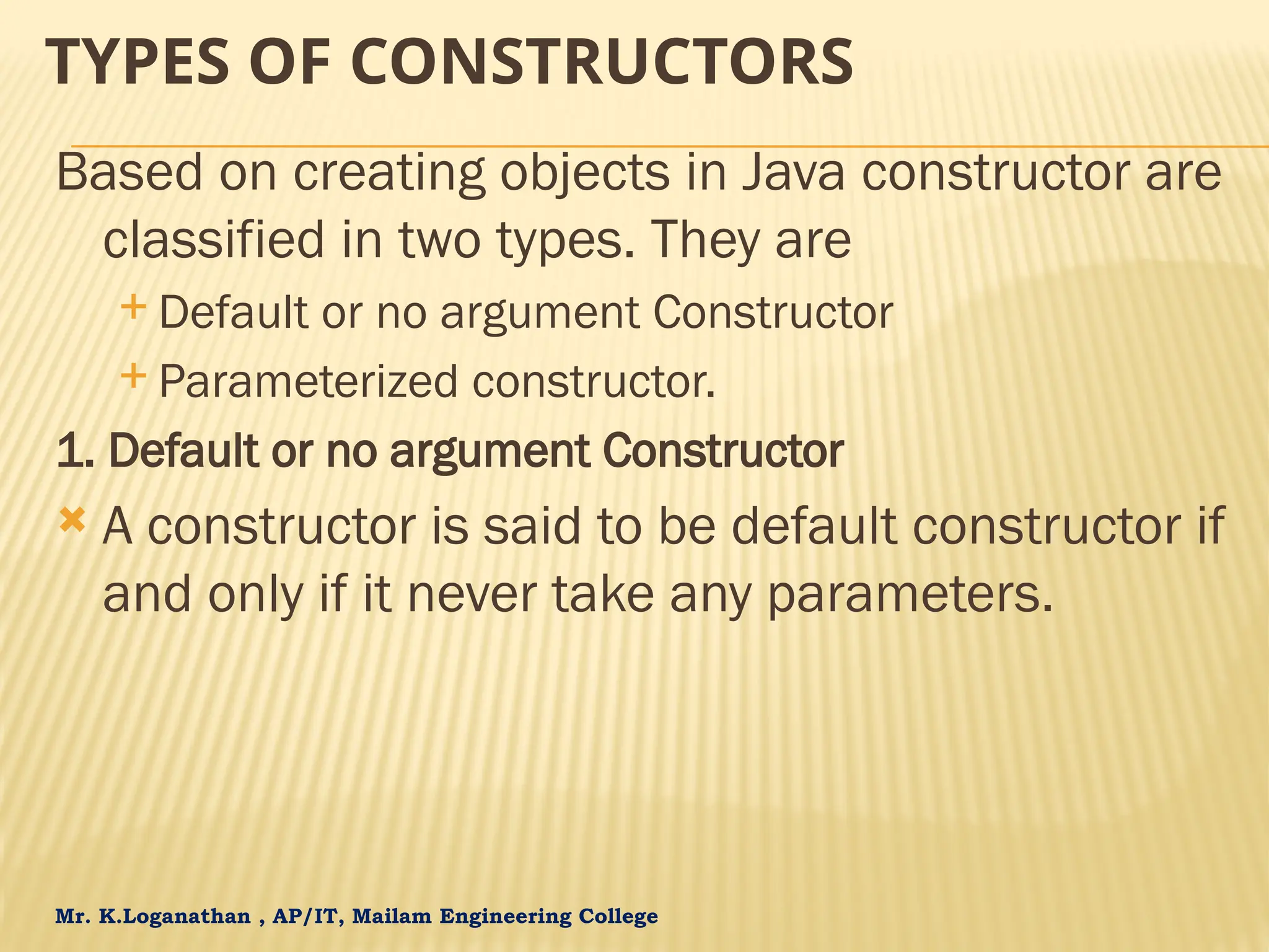Mr. K.Loganathan , AP/IT, Mailam Engineering College TYPES OF CONSTRUCTORS Based on creating objects in Java constructor are classified in two types. They are  Default or no argument Constructor  Parameterized constructor. 1. Default or no argument Constructor  A constructor is said to be default constructor if and only if it never take any parameters. 
