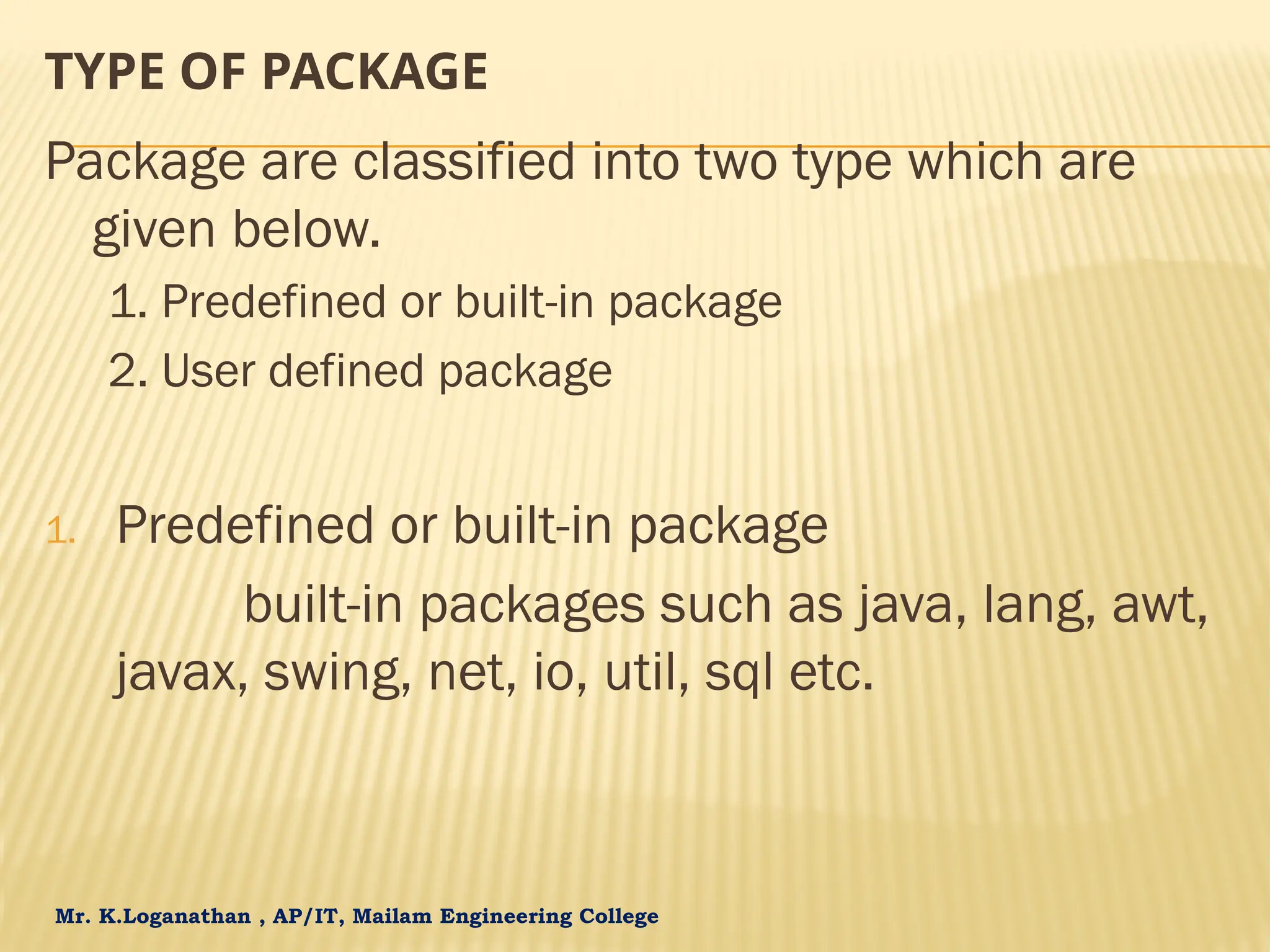 Mr. K.Loganathan , AP/IT, Mailam Engineering College TYPE OF PACKAGE Package are classified into two type which are given below. 1. Predefined or built-in package 2. User defined package 1. Predefined or built-in package built-in packages such as java, lang, awt, javax, swing, net, io, util, sql etc. 