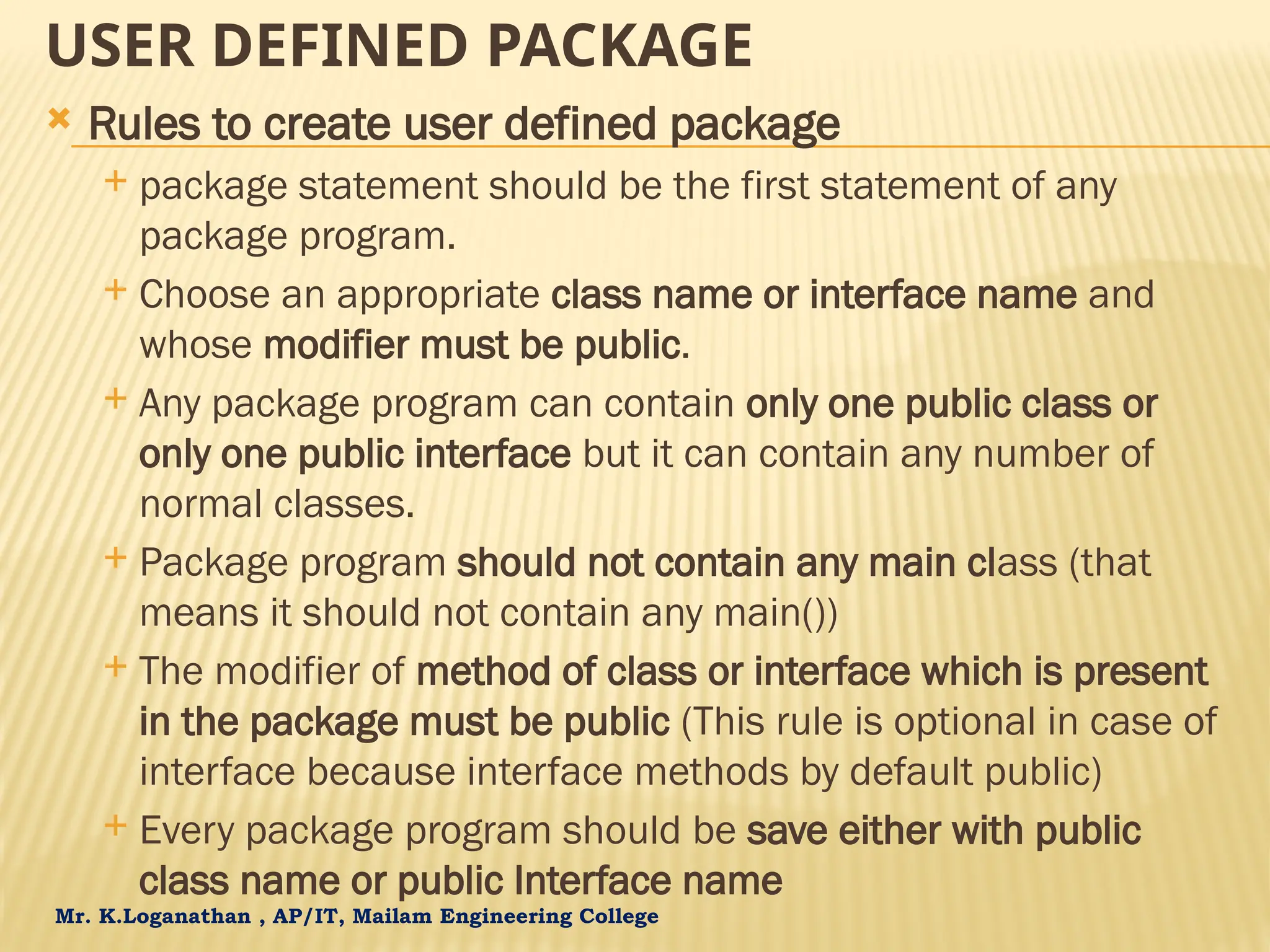 Mr. K.Loganathan , AP/IT, Mailam Engineering College USER DEFINED PACKAGE  Rules to create user defined package  package statement should be the first statement of any package program.  Choose an appropriate class name or interface name and whose modifier must be public.  Any package program can contain only one public class or only one public interface but it can contain any number of normal classes.  Package program should not contain any main class (that means it should not contain any main())  The modifier of method of class or interface which is present in the package must be public (This rule is optional in case of interface because interface methods by default public)  Every package program should be save either with public class name or public Interface name 