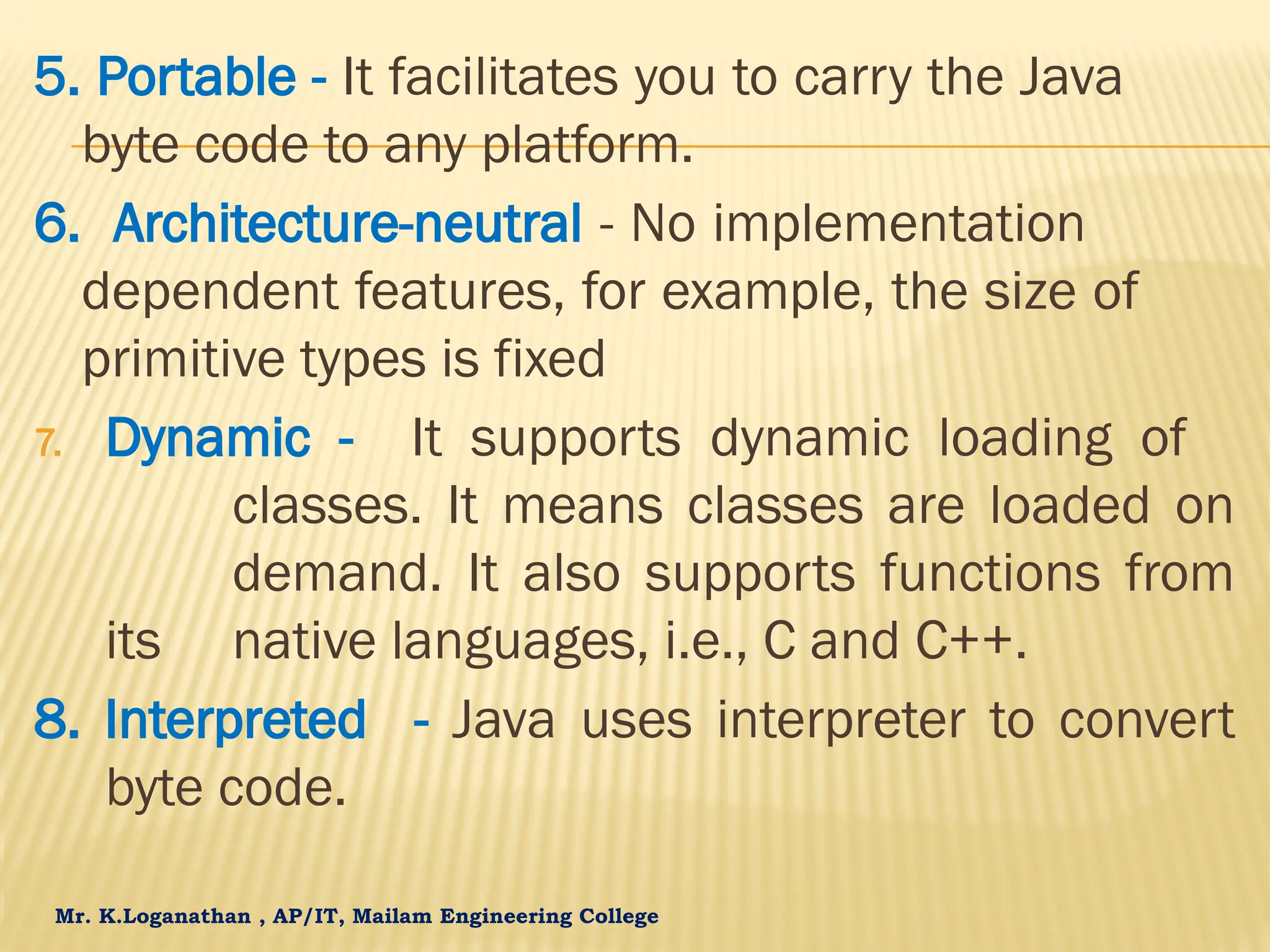 Mr. K.Loganathan , AP/IT, Mailam Engineering College 5. Portable - It facilitates you to carry the Java byte code to any platform. 6. Architecture-neutral - No implementation dependent features, for example, the size of primitive types is fixed 7. Dynamic - It supports dynamic loading of classes. It means classes are loaded on demand. It also supports functions from its native languages, i.e., C and C++. 8. Interpreted - Java uses interpreter to convert byte code. 