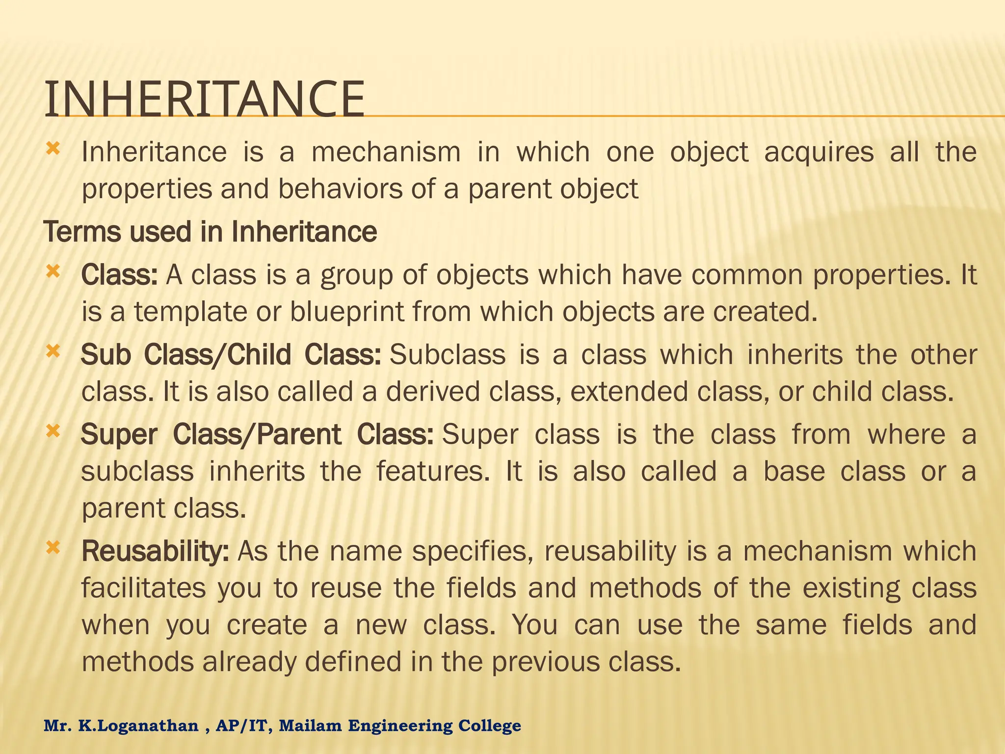 Mr. K.Loganathan , AP/IT, Mailam Engineering College INHERITANCE  Inheritance is a mechanism in which one object acquires all the properties and behaviors of a parent object Terms used in Inheritance  Class: A class is a group of objects which have common properties. It is a template or blueprint from which objects are created.  Sub Class/Child Class: Subclass is a class which inherits the other class. It is also called a derived class, extended class, or child class.  Super Class/Parent Class: Super class is the class from where a subclass inherits the features. It is also called a base class or a parent class.  Reusability: As the name specifies, reusability is a mechanism which facilitates you to reuse the fields and methods of the existing class when you create a new class. You can use the same fields and methods already defined in the previous class. 