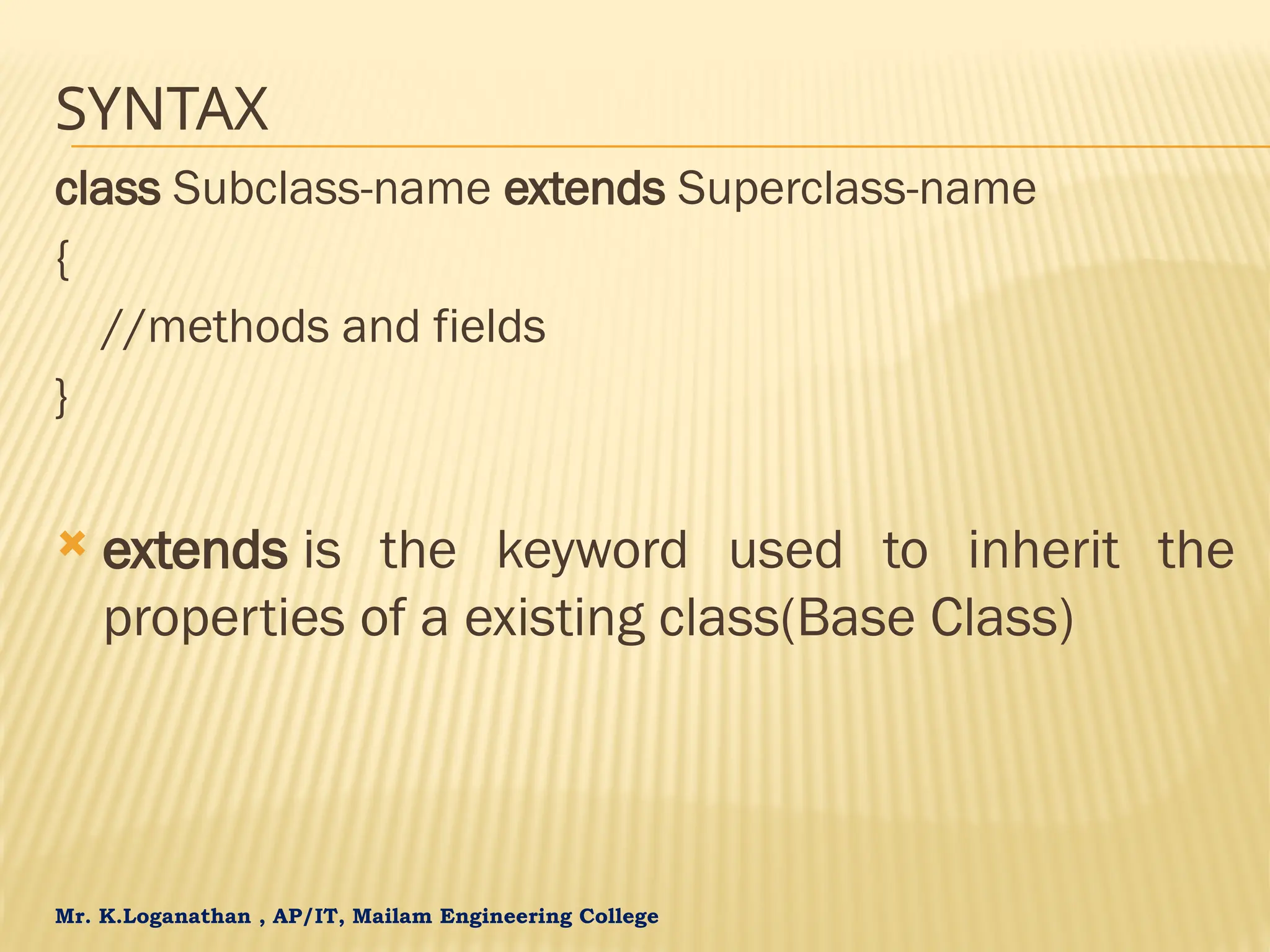 Mr. K.Loganathan , AP/IT, Mailam Engineering College SYNTAX class Subclass-name extends Superclass-name { //methods and fields }  extends is the keyword used to inherit the properties of a existing class(Base Class) 