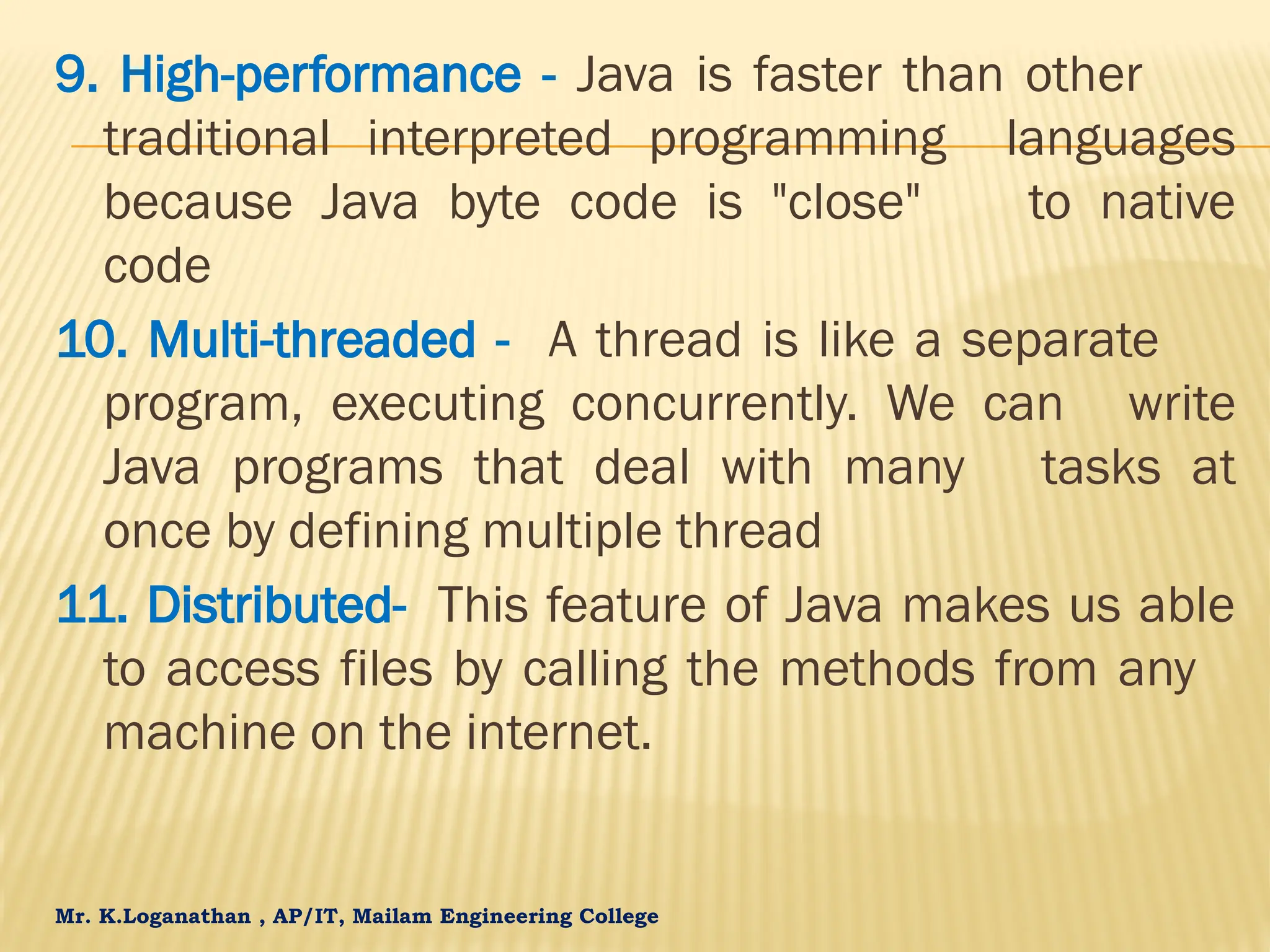 Mr. K.Loganathan , AP/IT, Mailam Engineering College 9. High-performance - Java is faster than other traditional interpreted programming languages because Java byte code is "close" to native code 10. Multi-threaded - A thread is like a separate program, executing concurrently. We can write Java programs that deal with many tasks at once by defining multiple thread 11. Distributed- This feature of Java makes us able to access files by calling the methods from any machine on the internet. 