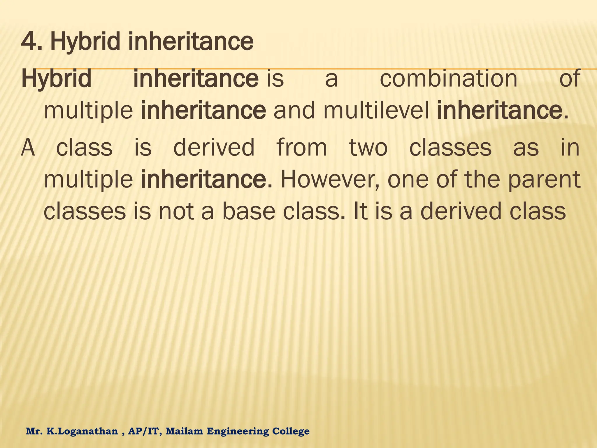 Mr. K.Loganathan , AP/IT, Mailam Engineering College 4. Hybrid inheritance Hybrid inheritance is a combination of multiple inheritance and multilevel inheritance. A class is derived from two classes as in multiple inheritance. However, one of the parent classes is not a base class. It is a derived class 