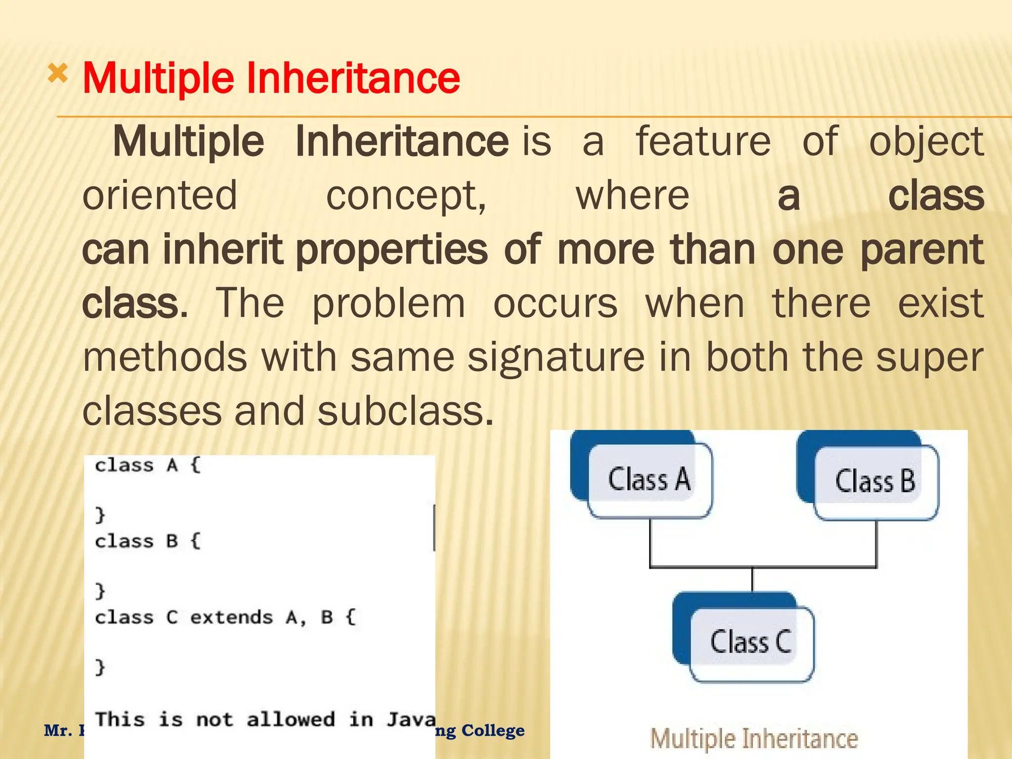 Mr. K.Loganathan , AP/IT, Mailam Engineering College  Multiple Inheritance Multiple Inheritance is a feature of object oriented concept, where a class can inherit properties of more than one parent class. The problem occurs when there exist methods with same signature in both the super classes and subclass. 