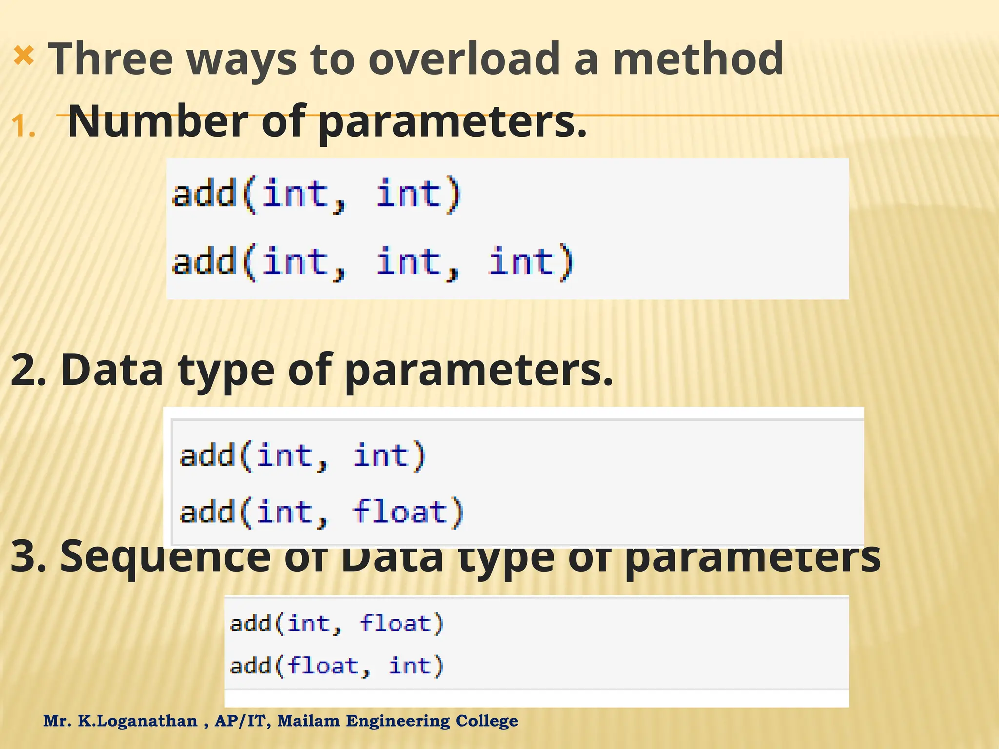 Mr. K.Loganathan , AP/IT, Mailam Engineering College  Three ways to overload a method 1. Number of parameters. 2. Data type of parameters. 3. Sequence of Data type of parameters 