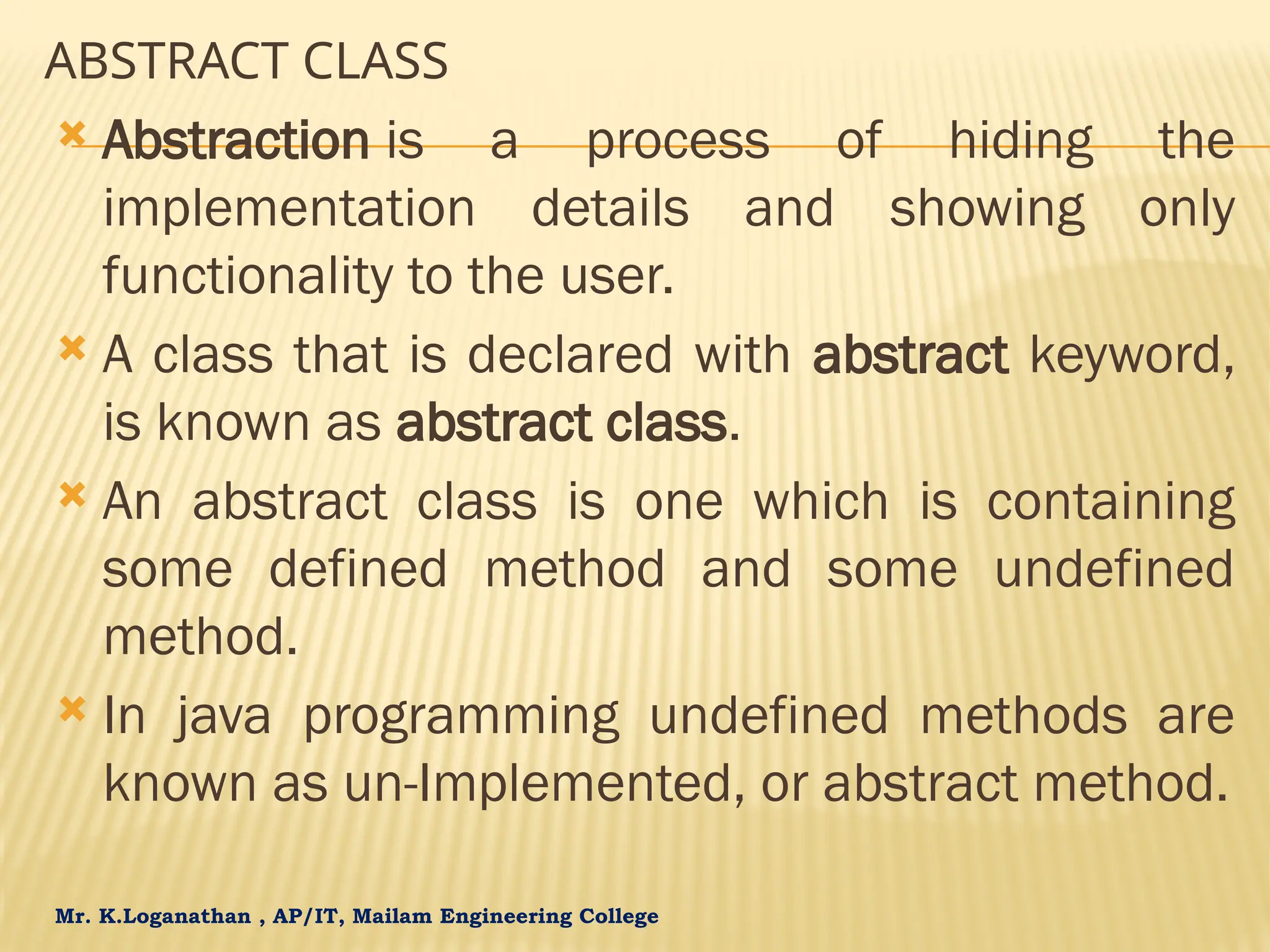 Mr. K.Loganathan , AP/IT, Mailam Engineering College ABSTRACT CLASS  Abstraction is a process of hiding the implementation details and showing only functionality to the user.  A class that is declared with abstract keyword, is known as abstract class.  An abstract class is one which is containing some defined method and some undefined method.  In java programming undefined methods are known as un-Implemented, or abstract method. 