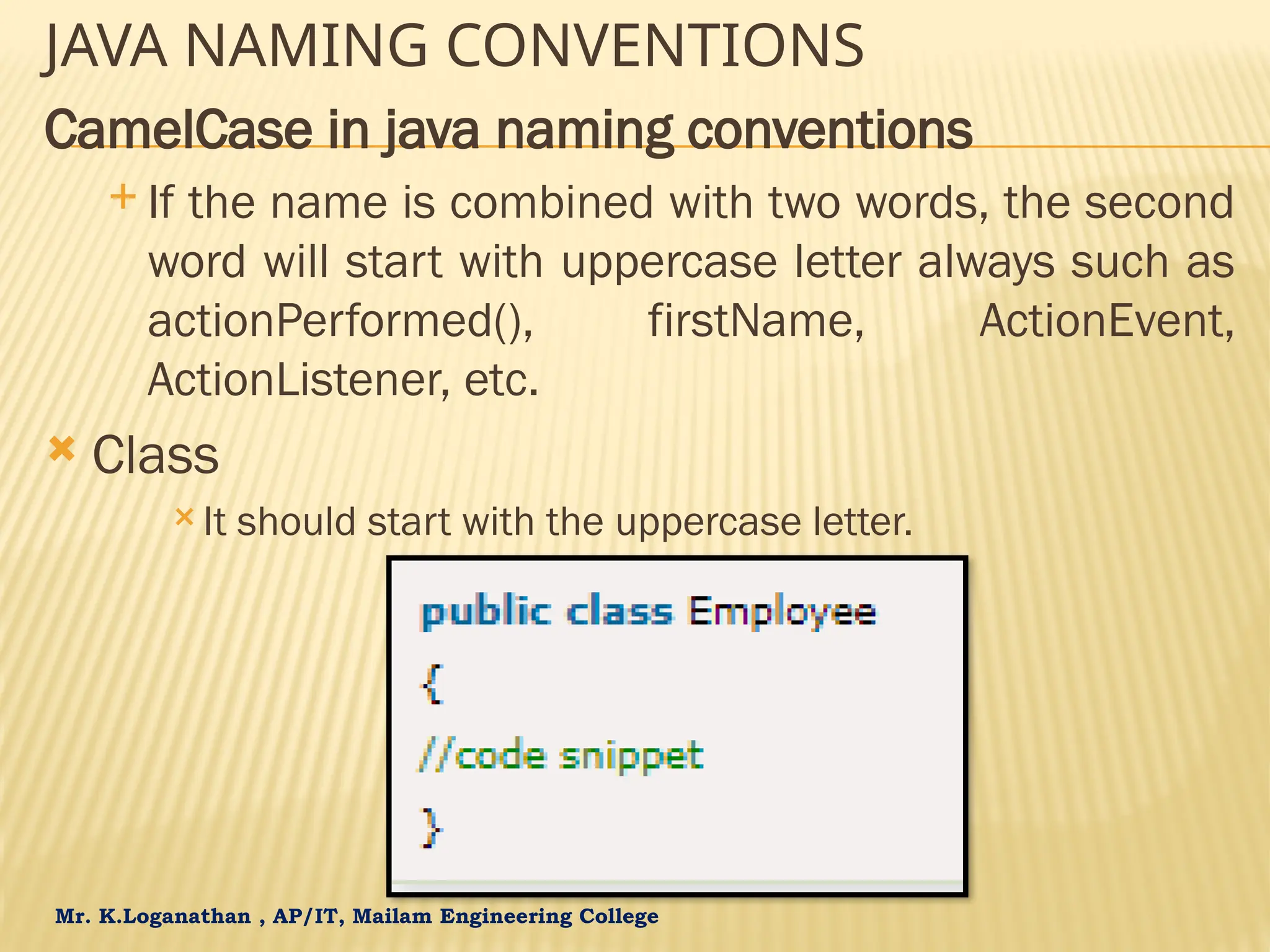 Mr. K.Loganathan , AP/IT, Mailam Engineering College JAVA NAMING CONVENTIONS CamelCase in java naming conventions  If the name is combined with two words, the second word will start with uppercase letter always such as actionPerformed(), firstName, ActionEvent, ActionListener, etc.  Class  It should start with the uppercase letter. 