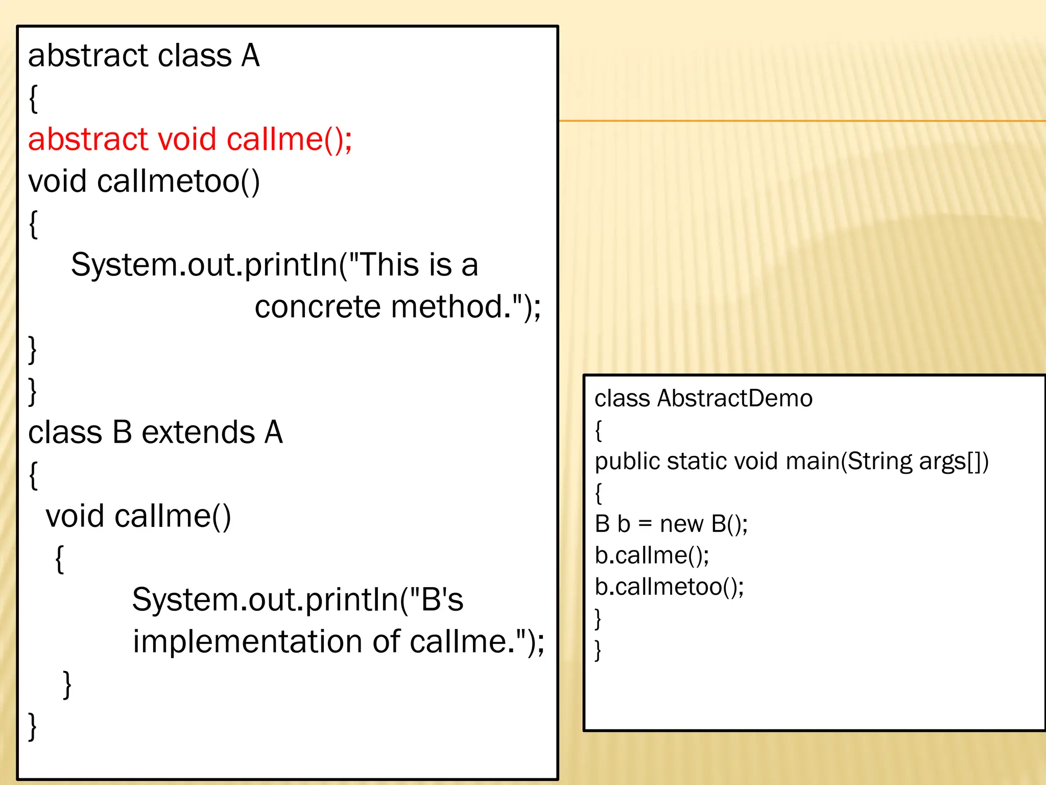 Mr. K.Loganathan , AP/IT, Mailam Engineering College abstract class A { abstract void callme(); void callmetoo() { System.out.println("This is a concrete method."); } } class B extends A { void callme() { System.out.println("B's implementation of callme."); } } class AbstractDemo { public static void main(String args[]) { B b = new B(); b.callme(); b.callmetoo(); } } 