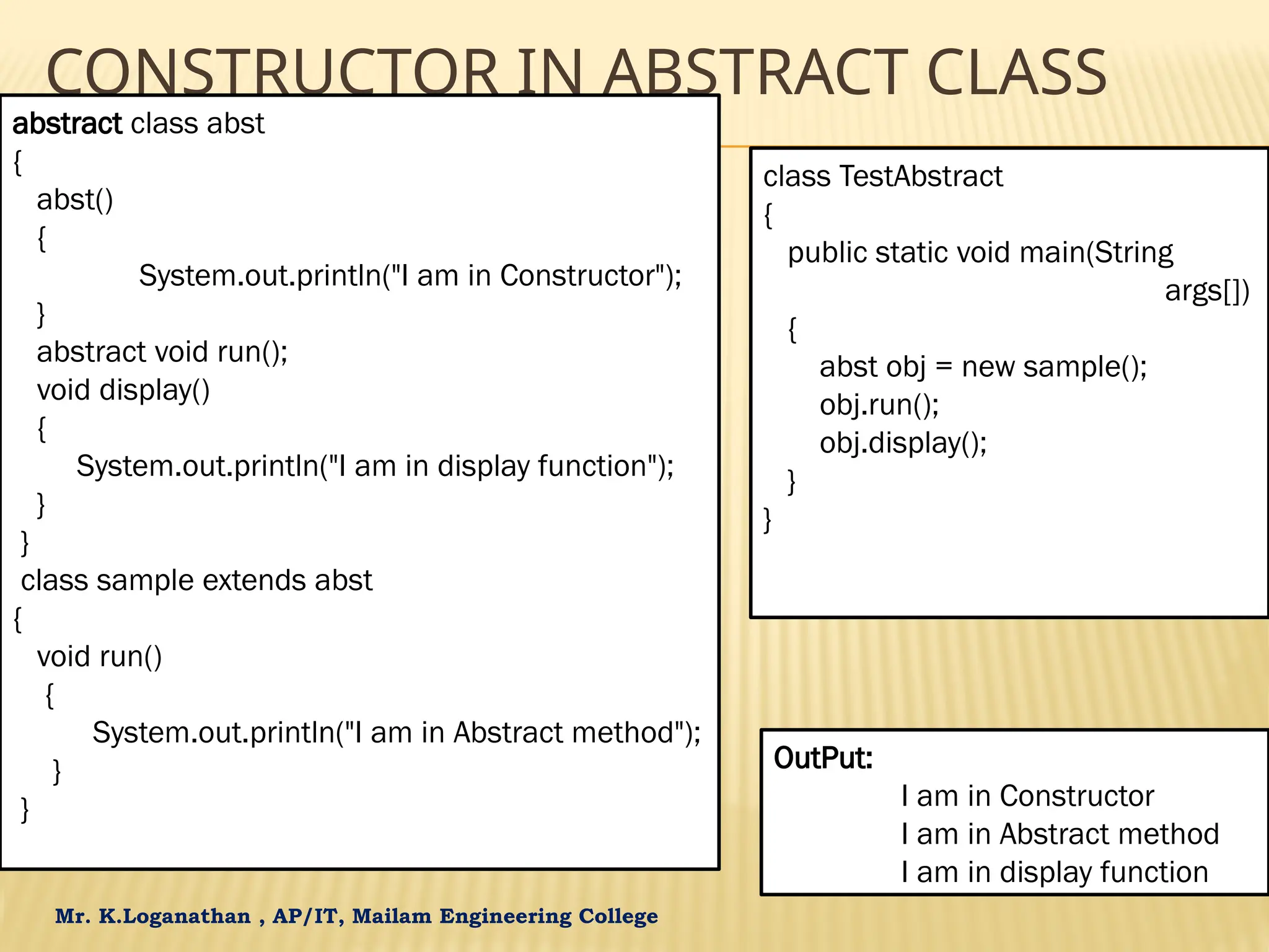 Mr. K.Loganathan , AP/IT, Mailam Engineering College CONSTRUCTOR IN ABSTRACT CLASS abstract class abst { abst() { System.out.println("I am in Constructor"); } abstract void run(); void display() { System.out.println("I am in display function"); } } class sample extends abst { void run() { System.out.println("I am in Abstract method"); } } class TestAbstract { public static void main(String args[]) { abst obj = new sample(); obj.run(); obj.display(); } } OutPut: I am in Constructor I am in Abstract method I am in display function 