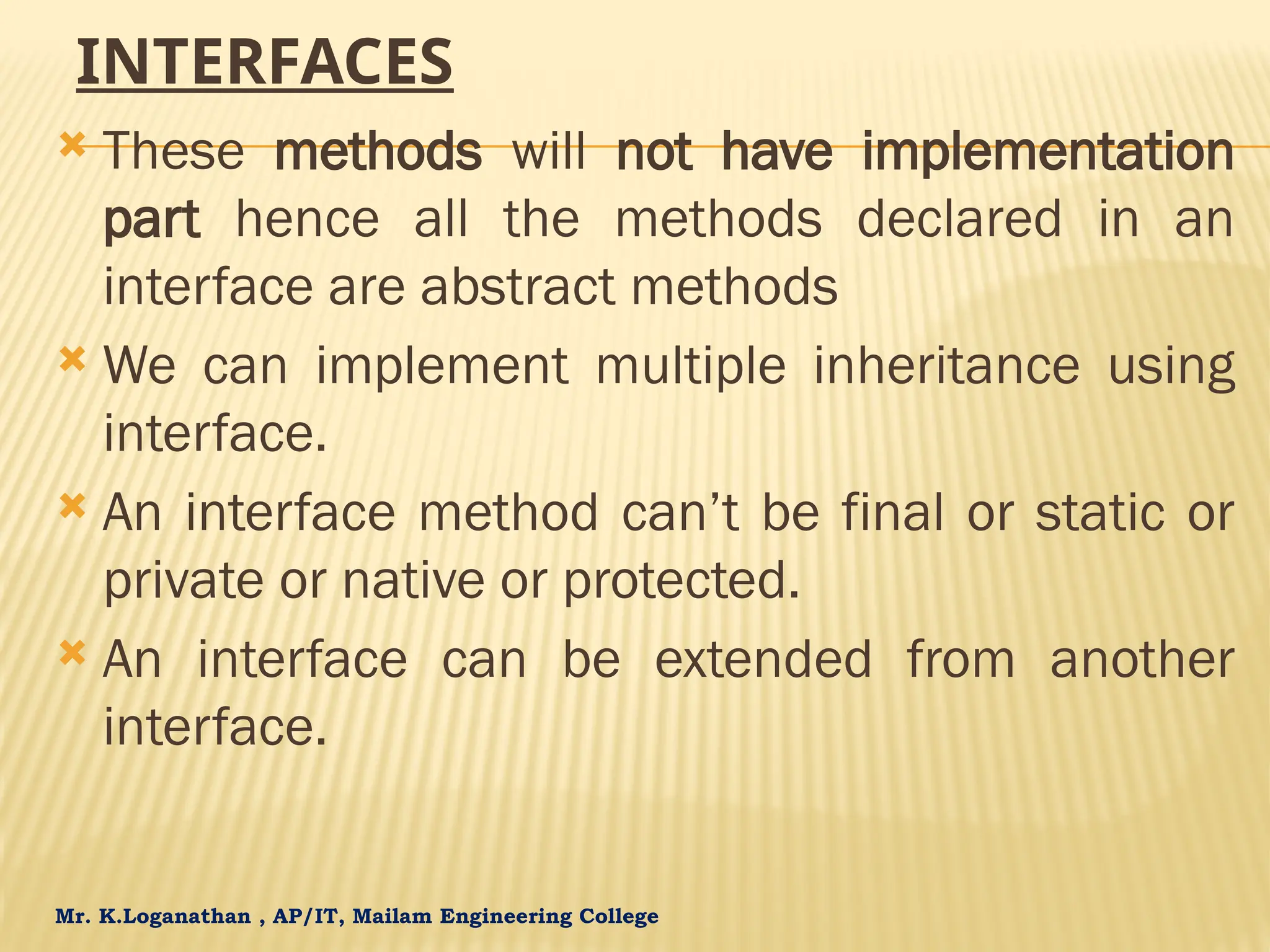 Mr. K.Loganathan , AP/IT, Mailam Engineering College INTERFACES  These methods will not have implementation part hence all the methods declared in an interface are abstract methods  We can implement multiple inheritance using interface.  An interface method can’t be final or static or private or native or protected.  An interface can be extended from another interface. 
