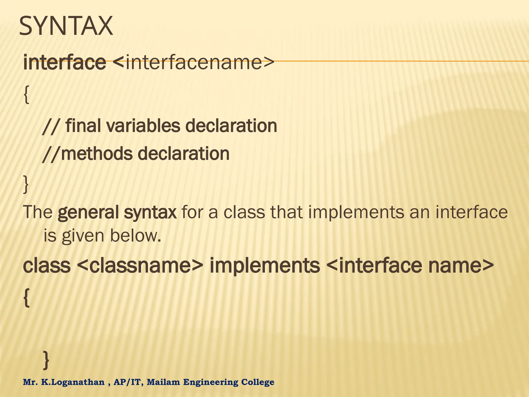 Mr. K.Loganathan , AP/IT, Mailam Engineering College SYNTAX interface <interfacename> { // final variables declaration //methods declaration } The general syntax for a class that implements an interface is given below. class <classname> implements <interface name> { } 