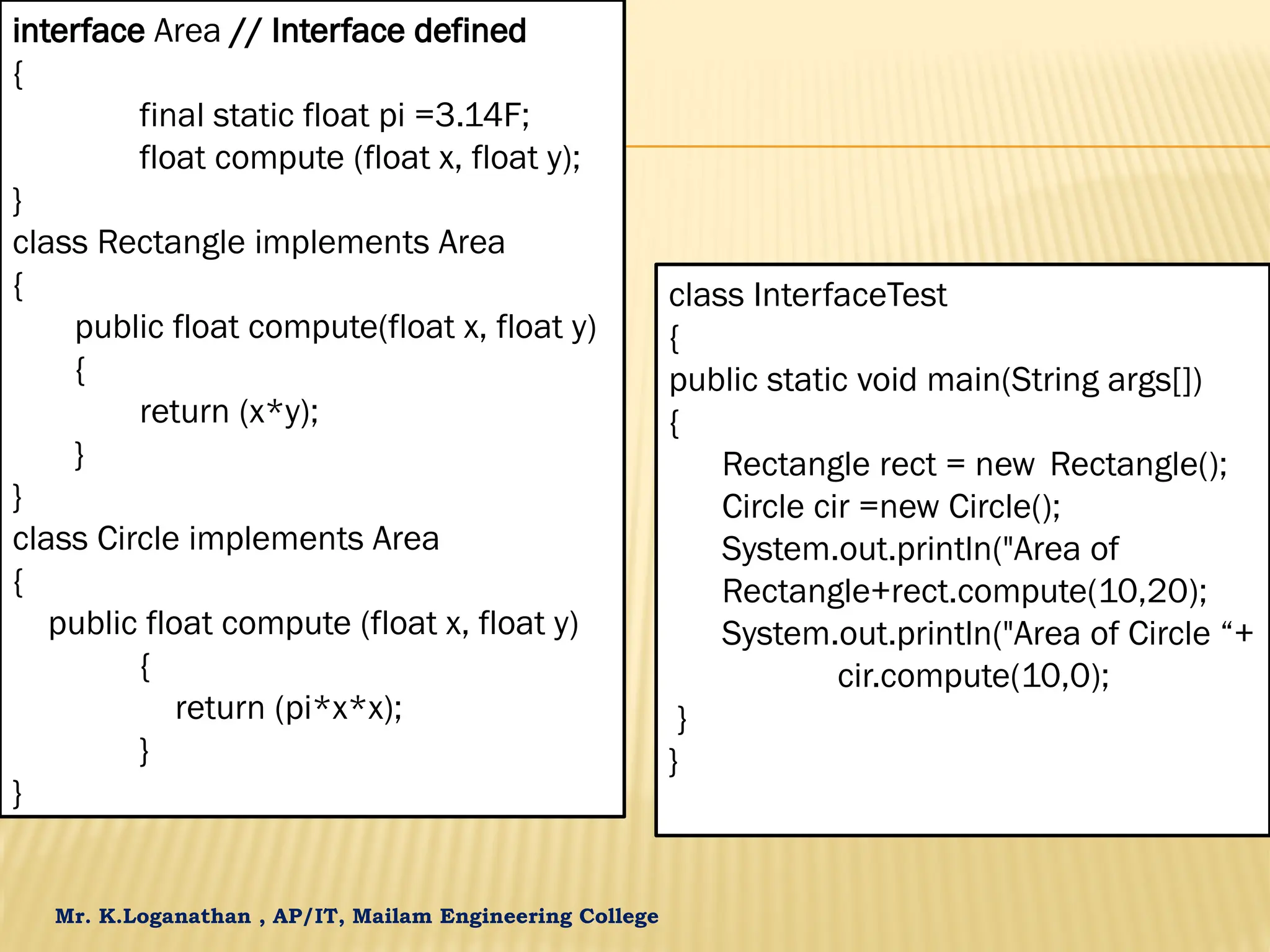 Mr. K.Loganathan , AP/IT, Mailam Engineering College interface Area // Interface defined { final static float pi =3.14F; float compute (float x, float y); } class Rectangle implements Area { public float compute(float x, float y) { return (x*y); } } class Circle implements Area { public float compute (float x, float y) { return (pi*x*x); } } class InterfaceTest { public static void main(String args[]) { Rectangle rect = new Rectangle(); Circle cir =new Circle(); System.out.println("Area of Rectangle+rect.compute(10,20); System.out.println("Area of Circle “+ cir.compute(10,0); } } 
