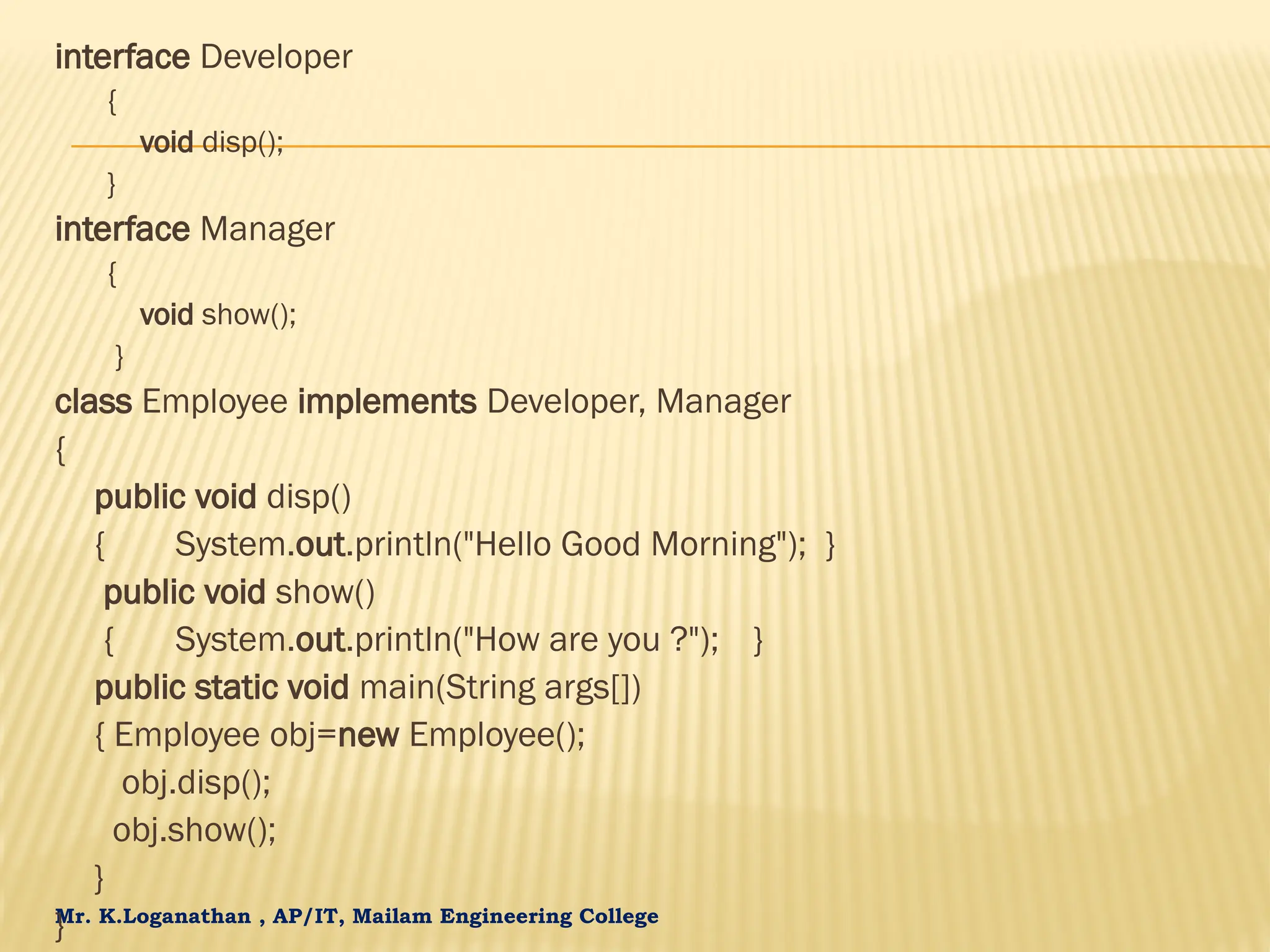 Mr. K.Loganathan , AP/IT, Mailam Engineering College interface Developer { void disp(); } interface Manager { void show(); } class Employee implements Developer, Manager { public void disp() { System.out.println("Hello Good Morning"); } public void show() { System.out.println("How are you ?"); } public static void main(String args[]) { Employee obj=new Employee(); obj.disp(); obj.show(); } } 