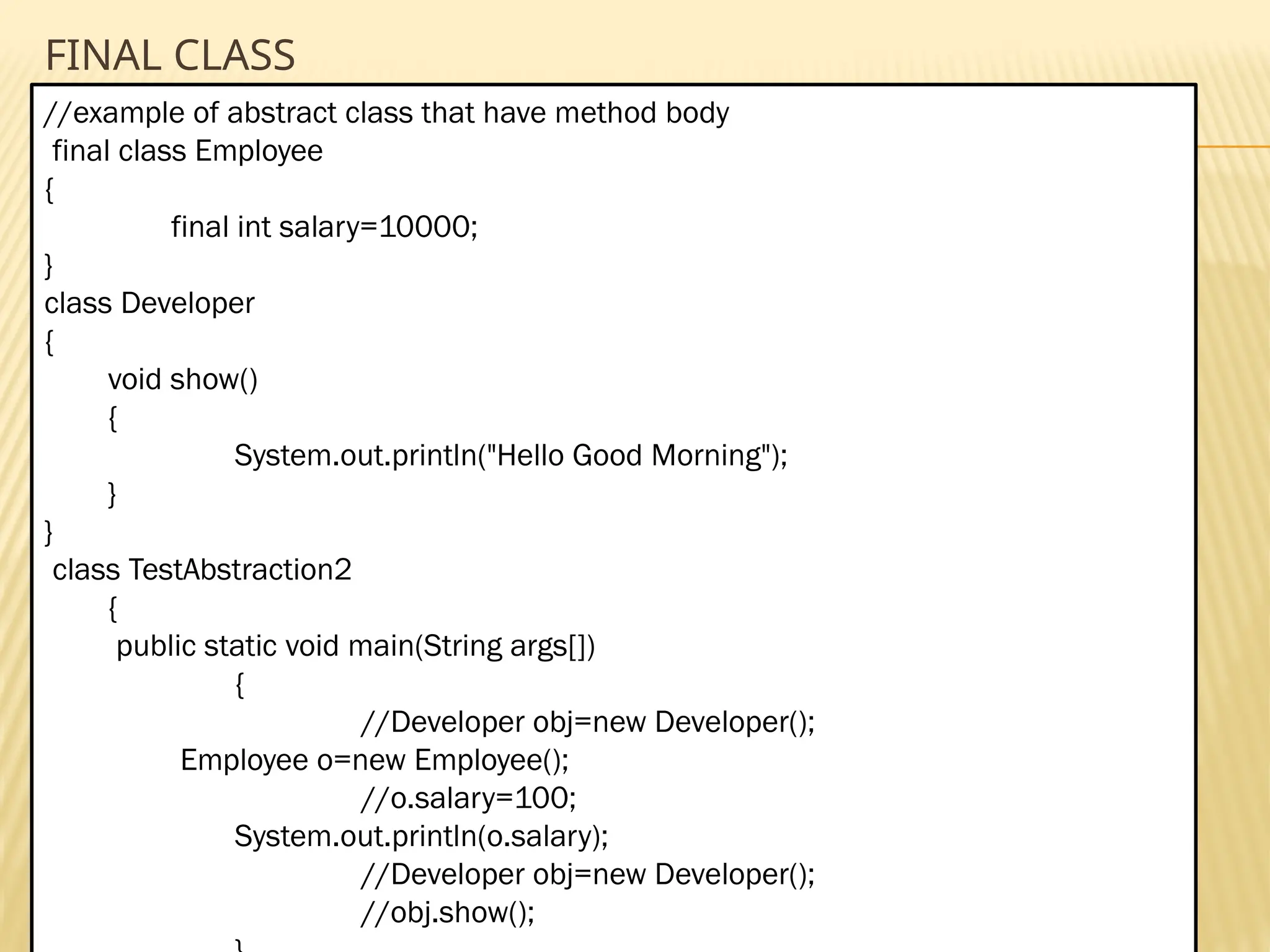 Mr. K.Loganathan , AP/IT, Mailam Engineering College FINAL CLASS //example of abstract class that have method body final class Employee { final int salary=10000; } class Developer { void show() { System.out.println("Hello Good Morning"); } } class TestAbstraction2 { public static void main(String args[]) { //Developer obj=new Developer(); Employee o=new Employee(); //o.salary=100; System.out.println(o.salary); //Developer obj=new Developer(); //obj.show(); 
