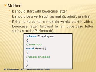 Mr. K.Loganathan , AP/IT, Mailam Engineering College
 Method
 It should start with lowercase letter.
 It should be a verb such as main(), print(), println().
 If the name contains multiple words, start it with a
lowercase letter followed by an uppercase letter
such as actionPerformed().
 