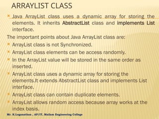 Mr. K.Loganathan , AP/IT, Mailam Engineering College
ARRAYLIST CLASS
 Java ArrayList class uses a dynamic array for storing the
elements. It inherits AbstractList class and implements List
interface.
The important points about Java ArrayList class are:
 ArrayList class is not Synchronized.
 ArrayList class elements can be access randomly.
 In the ArrayList value will be stored in the same order as
inserted.
 ArrayList class uses a dynamic array for storing the
elements.It extends AbstractList class and implements List
interface.
 ArrayList class can contain duplicate elements.
 ArrayList allows random access because array works at the
index basis.
 