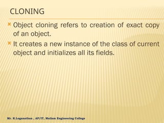 Mr. K.Loganathan , AP/IT, Mailam Engineering College
CLONING
 Object cloning refers to creation of exact copy
of an object.
 It creates a new instance of the class of current
object and initializes all its fields.
 