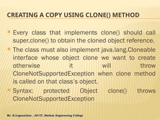 Mr. K.Loganathan , AP/IT, Mailam Engineering College
CREATING A COPY USING CLONE() METHOD
 Every class that implements clone() should call
super.clone() to obtain the cloned object reference.
 The class must also implement java.lang.Cloneable
interface whose object clone we want to create
otherwise it will throw
CloneNotSupportedException when clone method
is called on that class’s object.
 Syntax: protected Object clone() throws
CloneNotSupportedException
 