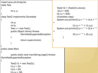 Mr. K.Loganathan , AP/IT, Mailam Engineering College
import java.util.ArrayList;
class Test
{
int x, y;
}
class Test2 implements Cloneable
{
int a;
int b;
Test c = new Test();
public Object clone() throws
CloneNotSupportedException
{
return super.clone();
}
}
public class Main
{
public static void main(String args[]) throws
CloneNotSupportedException
{
Test2 t1 = new Test2();
t1.a = 10;
t1.b = 20;
t1.c.x = 30;
Test2 t2 = (Test2)t1.clone();
t2.a = 100;
t2.c.x = 300;
t1(shallow copy)
System.out.println(t1.a + " " + t1.b + " "
+
t1.c.x + " " + t1.c.y);
System.out.println(t2.a + " " + t2.b + " "
+
t2.c.x + " " + t2.c.y);
}
}
 