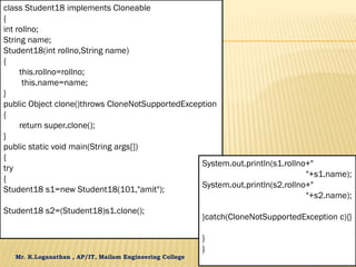 Mr. K.Loganathan , AP/IT, Mailam Engineering College
class Student18 implements Cloneable
{
int rollno;
String name;
Student18(int rollno,String name)
{
this.rollno=rollno;
this.name=name;
}
public Object clone()throws CloneNotSupportedException
{
return super.clone();
}
public static void main(String args[])
{
try
{
Student18 s1=new Student18(101,"amit");
Student18 s2=(Student18)s1.clone();
System.out.println(s1.rollno+"
"+s1.name);
System.out.println(s2.rollno+"
"+s2.name);
}catch(CloneNotSupportedException c){}
}
}
 