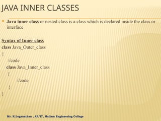 Mr. K.Loganathan , AP/IT, Mailam Engineering College
JAVA INNER CLASSES
 Java inner class or nested class is a class which is declared inside the class or
interface
Syntax of Inner class
class Java_Outer_class
{
//code
class Java_Inner_class
{
//code
}
}
 