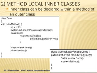 Mr. K.Loganathan , AP/IT, Mailam Engineering College
2) METHOD LOCAL INNER CLASSES
 Inner class can be declared within a method of
an outer class
class Outer
{
void outerMethod() {
int x = 98;
System.out.println("inside outerMethod");
class Inner {
void innerMethod() {
System.out.println("x= "+x);
}
}
Inner y = new Inner();
y.innerMethod();
}
}
class MethodLocalVariableDemo {
public static void main(String[] args) {
Outer x=new Outer();
x.outerMethod();
}
}
 