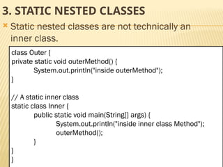 Mr. K.Loganathan , AP/IT, Mailam Engineering College
3. STATIC NESTED CLASSES
 Static nested classes are not technically an
inner class.
class Outer {
private static void outerMethod() {
System.out.println("inside outerMethod");
}
// A static inner class
static class Inner {
public static void main(String[] args) {
System.out.println("inside inner class Method");
outerMethod();
}
}
}
 