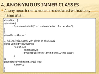 Mr. K.Loganathan , AP/IT, Mailam Engineering College
4. ANONYMOUS INNER CLASSES
 Anonymous inner classes are declared without any
name at all
class Demo {
void show() {
System.out.println("i am in show method of super class");
}
}
class Flavor1Demo {
// An anonymous class with Demo as base class
static Demo d = new Demo() {
void show() {
super.show();
System.out.println("i am in Flavor1Demo class");
}
};
public static void main(String[] args){
d.show();
}
}
 