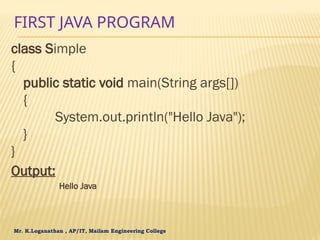 Mr. K.Loganathan , AP/IT, Mailam Engineering College
FIRST JAVA PROGRAM
class Simple
{
public static void main(String args[])
{
System.out.println("Hello Java");
}
}
Output:
Hello Java
 