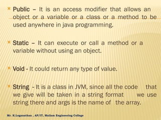 Mr. K.Loganathan , AP/IT, Mailam Engineering College
 Public – It is an access modifier that allows an
object or a variable or a class or a method to be
used anywhere in java programming.
 Static – It can execute or call a method or a
variable without using an object.
 Void - It could return any type of value.
 String - It is a class in JVM, since all the code that
we give will be taken in a string format we use
string there and args is the name of the array.
 