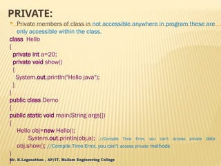 Mr. K.Loganathan , AP/IT, Mailam Engineering College
PRIVATE:
 Private members of class in not accessible anywhere in program these are
only accessible within the class.
class Hello
{
private int a=20;
private void show()
{
System.out.println("Hello java");
}
}
public class Demo
{
public static void main(String args[])
{
Hello obj=new Hello();
System.out.println(obj.a); //Compile Time Error, you can't access private data
obj.show(); //Compile Time Error, you can't access private methods
}
}
 