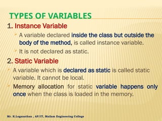 Mr. K.Loganathan , AP/IT, Mailam Engineering College
TYPES OF VARIABLES
1. Instance Variable
 A variable declared inside the class but outside the
body of the method, is called instance variable.
 It is not declared as static.
2. Static Variable
 A variable which is declared as static is called static
variable. It cannot be local.
 Memory allocation for static variable happens only
once when the class is loaded in the memory.
 