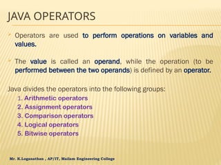 Mr. K.Loganathan , AP/IT, Mailam Engineering College
JAVA OPERATORS
 Operators are used to perform operations on variables and
values.
 The value is called an operand, while the operation (to be
performed between the two operands) is defined by an operator.
Java divides the operators into the following groups:
1. Arithmetic operators
2. Assignment operators
3. Comparison operators
4. Logical operators
5. Bitwise operators
 