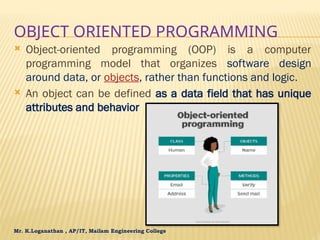 Mr. K.Loganathan , AP/IT, Mailam Engineering College
OBJECT ORIENTED PROGRAMMING
 Object-oriented programming (OOP) is a computer
programming model that organizes software design
around data, or objects, rather than functions and logic.
 An object can be defined as a data field that has unique
attributes and behavior
 