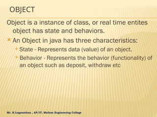 Mr. K.Loganathan , AP/IT, Mailam Engineering College
OBJECT
Object is a instance of class, or real time entites
object has state and behaviors.
 An Object in java has three characteristics:
 State - Represents data (value) of an object.
 Behavior - Represents the behavior (functionality) of
an object such as deposit, withdraw etc
 