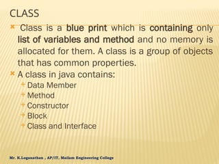 Mr. K.Loganathan , AP/IT, Mailam Engineering College
CLASS
 Class is a blue print which is containing only
list of variables and method and no memory is
allocated for them. A class is a group of objects
that has common properties.
 A class in java contains:
 Data Member
 Method
 Constructor
 Block
 Class and Interface
 