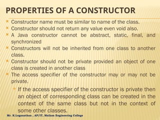 Mr. K.Loganathan , AP/IT, Mailam Engineering College
PROPERTIES OF A CONSTRUCTOR
 Constructor name must be similar to name of the class.
 Constructor should not return any value even void also.
 A Java constructor cannot be abstract, static, final, and
synchronized
 Constructors will not be inherited from one class to another
class.
 Constructor should not be private provided an object of one
class is created in another class
 The access specifier of the constructor may or may not be
private.
 If the access specifier of the constructor is private then
an object of corresponding class can be created in the
context of the same class but not in the context of
some other classes.
 