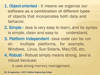 Mr. K.Loganathan , AP/IT, Mailam Engineering College
1. Object-oriented - It means we organize our
software as a combination of different types
of objects that incorporates both data and
behavior.
2. Simple - Java is very easy to learn, and its syntax
is simple, clean and easy to understand.
3. Platform Independent -Java code can be run
on multiple platforms, for example,
Windows, Linux, Sun Solaris, Mac/OS, etc.
4. Robust - Robust simply means strong. Java is
robust because:
It uses strong memory management.
 