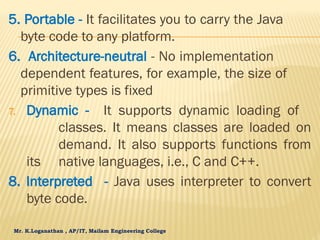 Mr. K.Loganathan , AP/IT, Mailam Engineering College
5. Portable - It facilitates you to carry the Java
byte code to any platform.
6. Architecture-neutral - No implementation
dependent features, for example, the size of
primitive types is fixed
7. Dynamic - It supports dynamic loading of
classes. It means classes are loaded on
demand. It also supports functions from
its native languages, i.e., C and C++.
8. Interpreted - Java uses interpreter to convert
byte code.
 