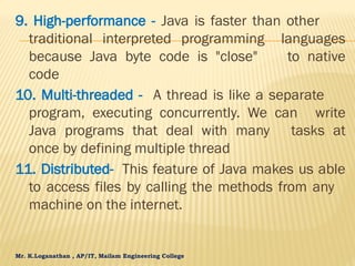 Mr. K.Loganathan , AP/IT, Mailam Engineering College
9. High-performance - Java is faster than other
traditional interpreted programming languages
because Java byte code is "close" to native
code
10. Multi-threaded - A thread is like a separate
program, executing concurrently. We can write
Java programs that deal with many tasks at
once by defining multiple thread
11. Distributed- This feature of Java makes us able
to access files by calling the methods from any
machine on the internet.
 