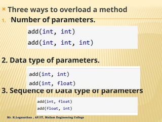 Mr. K.Loganathan , AP/IT, Mailam Engineering College
 Three ways to overload a method
1. Number of parameters.
2. Data type of parameters.
3. Sequence of Data type of parameters
 