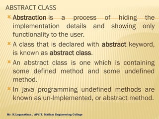 Mr. K.Loganathan , AP/IT, Mailam Engineering College
ABSTRACT CLASS
 Abstraction is a process of hiding the
implementation details and showing only
functionality to the user.
 A class that is declared with abstract keyword,
is known as abstract class.
 An abstract class is one which is containing
some defined method and some undefined
method.
 In java programming undefined methods are
known as un-Implemented, or abstract method.
 