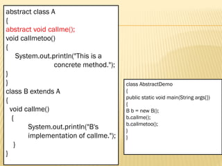 Mr. K.Loganathan , AP/IT, Mailam Engineering College
abstract class A
{
abstract void callme();
void callmetoo()
{
System.out.println("This is a
concrete method.");
}
}
class B extends A
{
void callme()
{
System.out.println("B's
implementation of callme.");
}
}
class AbstractDemo
{
public static void main(String args[])
{
B b = new B();
b.callme();
b.callmetoo();
}
}
 