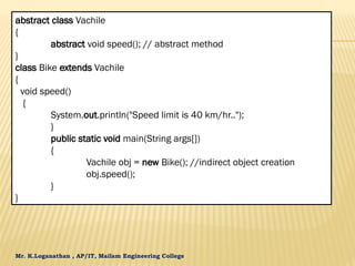 Mr. K.Loganathan , AP/IT, Mailam Engineering College
abstract class Vachile
{
abstract void speed(); // abstract method
}
class Bike extends Vachile
{
void speed()
{
System.out.println("Speed limit is 40 km/hr..");
}
public static void main(String args[])
{
Vachile obj = new Bike(); //indirect object creation
obj.speed();
}
}
 