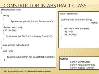 Mr. K.Loganathan , AP/IT, Mailam Engineering College
CONSTRUCTOR IN ABSTRACT CLASS
abstract class abst
{
abst()
{
System.out.println("I am in Constructor");
}
abstract void run();
void display()
{
System.out.println("I am in display function");
}
}
class sample extends abst
{
void run()
{
System.out.println("I am in Abstract method");
}
}
class TestAbstract
{
public static void main(String
args[])
{
abst obj = new sample();
obj.run();
obj.display();
}
}
OutPut:
I am in Constructor
I am in Abstract method
I am in display function
 
