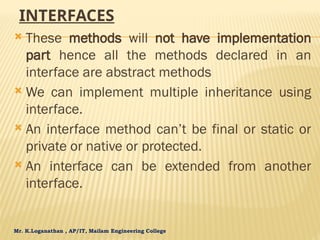Mr. K.Loganathan , AP/IT, Mailam Engineering College
INTERFACES
 These methods will not have implementation
part hence all the methods declared in an
interface are abstract methods
 We can implement multiple inheritance using
interface.
 An interface method can’t be final or static or
private or native or protected.
 An interface can be extended from another
interface.
 